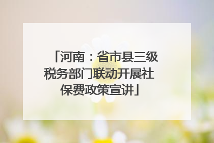 河南：省市县三级税务部门联动开展社保费政策宣讲