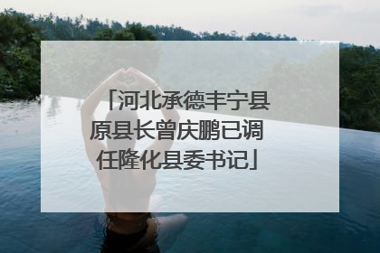 河北承德丰宁县原县长曾庆鹏已调任隆化县委书记
