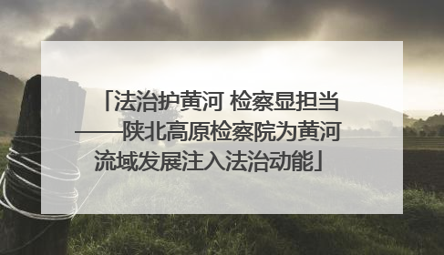 法治护黄河 检察显担当——陕北高原检察院为黄河流域发展注入法治动能