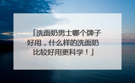 洗面奶男士哪个牌子好用，什么样的洗面奶比较好用更科学！