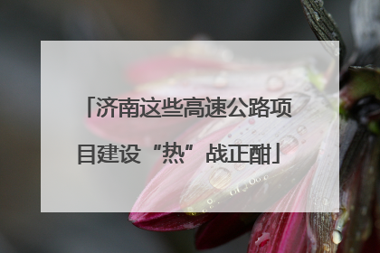 济南这些高速公路项目建设“热”战正酣