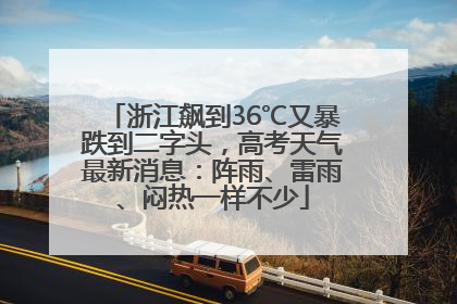 浙江飙到36℃又暴跌到二字头，高考天气最新消息：阵雨、雷雨、闷热一样不少