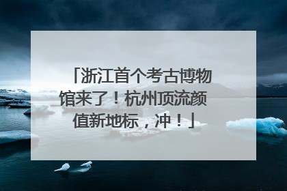 浙江首个考古博物馆来了！杭州顶流颜值新地标，冲！