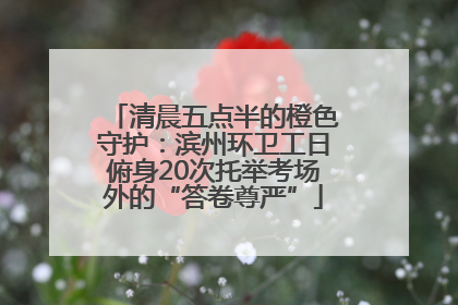 清晨五点半的橙色守护：滨州环卫工日俯身20次托举考场外的“答卷尊严”
