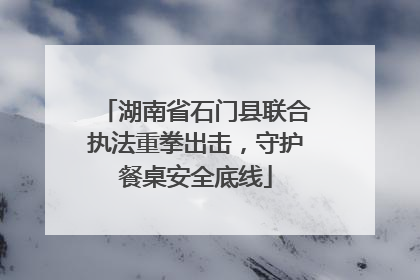 湖南省石门县联合执法重拳出击，守护餐桌安全底线