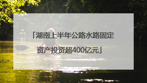 湖南上半年公路水路固定资产投资超400亿元