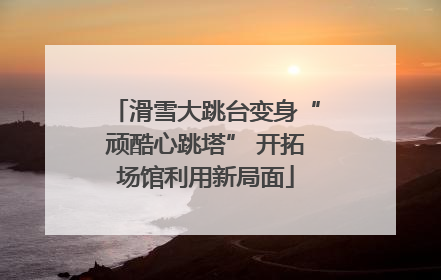 滑雪大跳台变身“顽酷心跳塔” 开拓场馆利用新局面