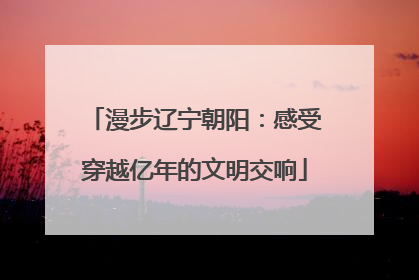 漫步辽宁朝阳：感受穿越亿年的文明交响