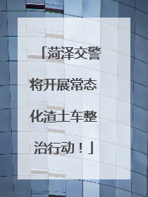 菏泽交警将开展常态化渣土车整治行动！