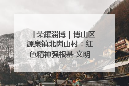 荣耀淄博｜博山区源泉镇北崮山村：红色精神强根基 文明新风润山乡