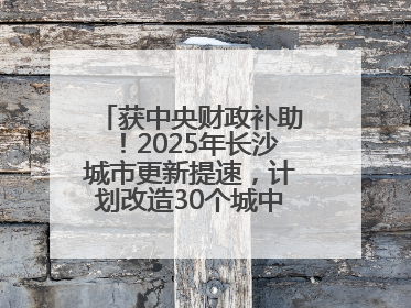 获中央财政补助！2025年长沙城市更新提速，计划改造30个城中村项目