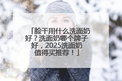 脸干用什么洗面奶好？洗面奶哪个牌子好，2025洗面奶值得买推荐！