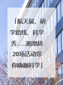 航天展、研学路线、科学秀……湘潭超20场活动带你嗨翻科学