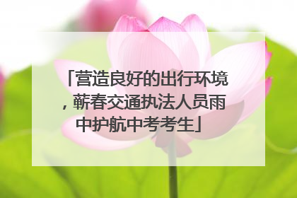 营造良好的出行环境，蕲春交通执法人员雨中护航中考考生