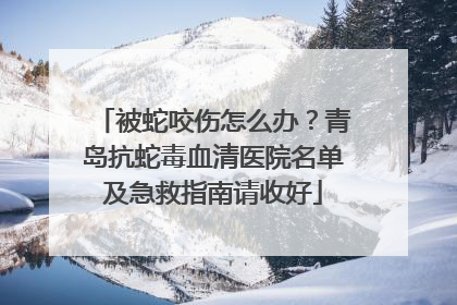 被蛇咬伤怎么办？青岛抗蛇毒血清医院名单及急救指南请收好
