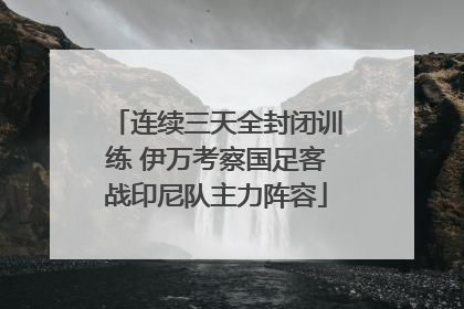 连续三天全封闭训练 伊万考察国足客战印尼队主力阵容