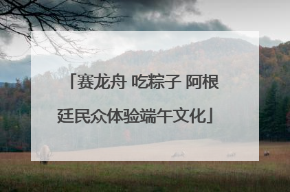 赛龙舟 吃粽子 阿根廷民众体验端午文化