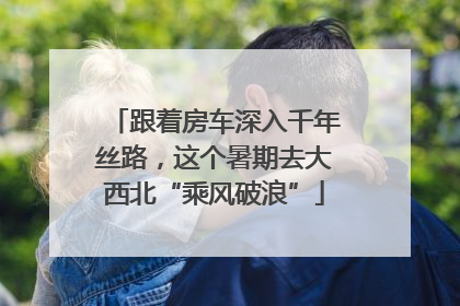 跟着房车深入千年丝路，这个暑期去大西北“乘风破浪”