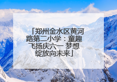 郑州金水区黄河路第二小学：童趣飞扬庆六一 梦想绽放向未来