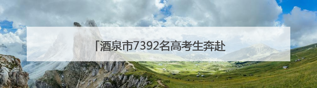 酒泉市7392名高考生奔赴考场 护航万千学子追梦路