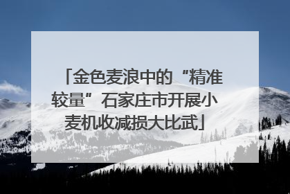 金色麦浪中的“精准较量”石家庄市开展小麦机收减损大比武