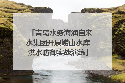 青岛水务海润自来水集团开展崂山水库洪水防御实战演练