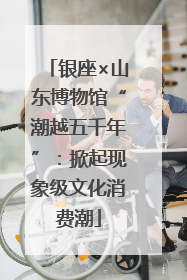 银座×山东博物馆“潮越五千年”：掀起现象级文化消费潮