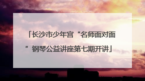 长沙市少年宫“名师面对面”钢琴公益讲座第七期开讲