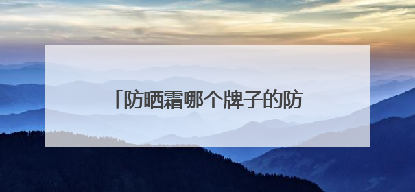 防晒霜哪个牌子的防晒效果好？精品防晒霜推荐，使用感优秀