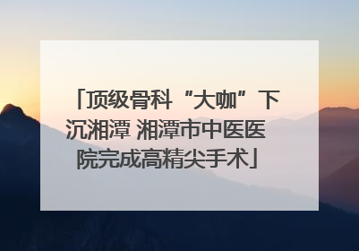 顶级骨科“大咖”下沉湘潭 湘潭市中医医院完成高精尖手术