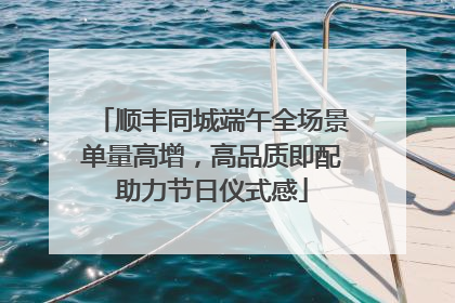 顺丰同城端午全场景单量高增，高品质即配助力节日仪式感