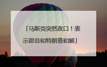 马斯克突然改口！表示愿意和特朗普和解