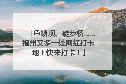 鱼鳞坝、碇步桥……福州又多一处网红打卡地！快来打卡！