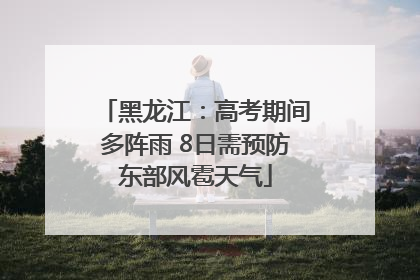 黑龙江：高考期间多阵雨 8日需预防东部风雹天气