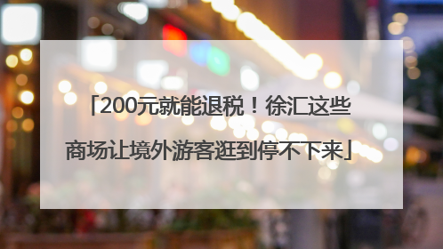 200元就能退税！徐汇这些商场让境外游客逛到停不下来