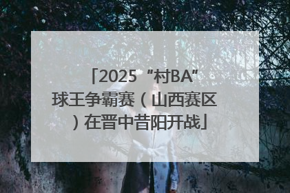 2025“村BA”球王争霸赛（山西赛区）在晋中昔阳开战