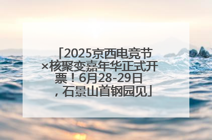 2025京西电竞节×核聚变嘉年华正式开票！6月28-29日，石景山首钢园见