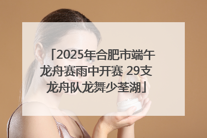 2025年合肥市端午龙舟赛雨中开赛 29支龙舟队龙舞少荃湖