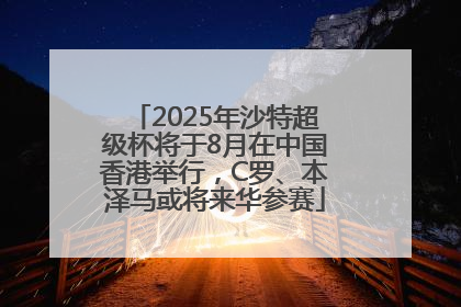 2025年沙特超级杯将于8月在中国香港举行，C罗、本泽马或将来华参赛