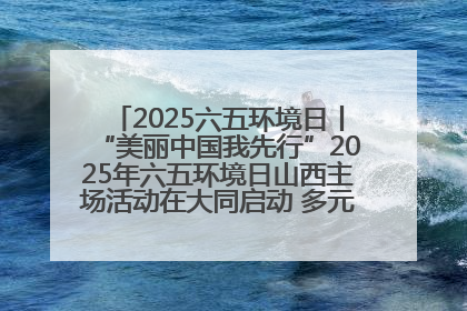 2025六五环境日丨“美丽中国我先行”2025年六五环境日山西主场活动在大同启动 多元形式绘就生态画卷