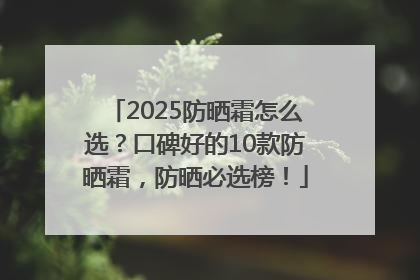2025防晒霜怎么选？口碑好的10款防晒霜，防晒必选榜！
