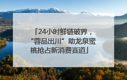 24小时鲜链破界，“蓉品出川”助龙泉蜜桃抢占新消费赛道