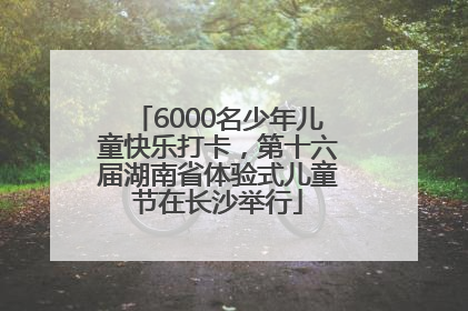 6000名少年儿童快乐打卡，第十六届湖南省体验式儿童节在长沙举行