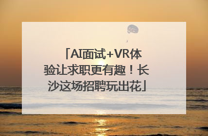 AI面试+VR体验让求职更有趣！长沙这场招聘玩出花